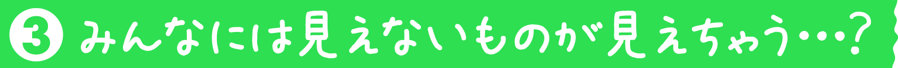 みんなには見えないものが見えちゃう⋯？