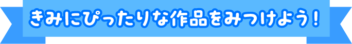 きみにぴったりな作品をみつけよう！